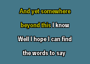 And yet somewhere
beyond this I know
Well I hope I can find

the words to say