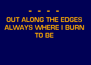 OUT ALONG THE EDGES
ALWAYS WHERE I BURN
TO BE