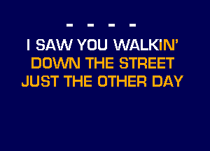 I SAW YOU WALKIN'
DOWN THE STREET
JUST THE OTHER DAY