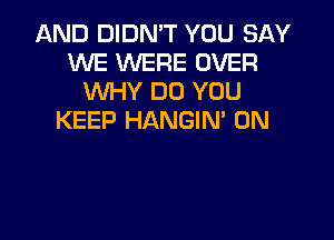 AND DIDN'T YOU SAY
WE WERE OVER
WHY DO YOU
KEEP HANGIN 0N