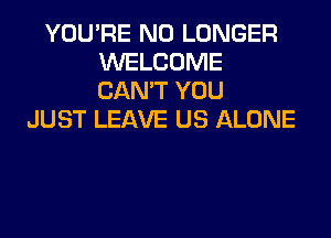 YOU'RE NO LONGER
WELCOME
CAN'T YOU

JUST LEAVE US ALONE