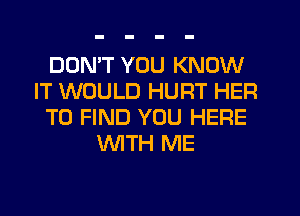 DON'T YOU KNOW
IT WOULD HURT HER
TO FIND YOU HERE
WTH ME