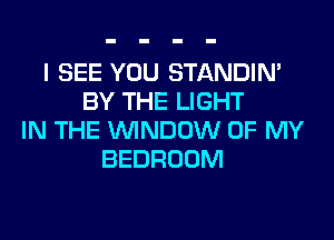 I SEE YOU STANDIN'
BY THE LIGHT

IN THE WINDOW OF MY
BEDROOM