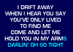 I DRIFT AWAY
WHEN I HEAR YOU SAY
YOU'VE ONLY LIVED
TO FIND ME
COME AND LET ME
HOLD YOU IN MY ARMS
DARLIN' 0H 80 TIGHT