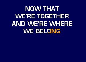 NOW THAT
WERE TOGETHER
AND WERE WHERE
WE BELONG