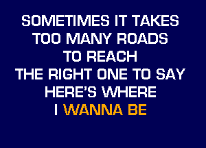 SOMETIMES IT TAKES
TOO MANY ROADS
TO REACH
THE RIGHT ONE TO SAY
HERES WHERE
I WANNA BE