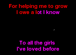 For helping me to grow
I owe a lot I know

To all the girls
I've loved before