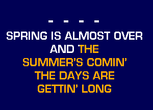 SPRING IS ALMOST OVER
AND THE
SUMMER'S COMIM
THE DAYS ARE
GETI'IM LONG