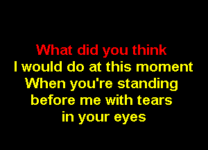 What did you think
I would do at this moment
When you're standing
before me with tears
in your eyes