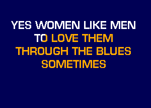 YES WOMEN LIKE MEN
TO LOVE THEM
THROUGH THE BLUES
SOMETIMES