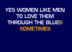 YES WOMEN LIKE MEN
TO LOVE THEM
THROUGH THE BLUES
SOMETIMES