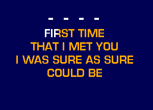 FIRST TIME
THAT I MET YOU

I WAS SURE AS SURE
COULD BE
