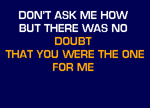 DON'T ASK ME HOW
BUT THERE WAS N0
DOUBT
THAT YOU WERE THE ONE
FOR ME