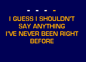 I GUESS I SHOULDN'T
SAY ANYTHING
I'VE NEVER BEEN RIGHT
BEFORE