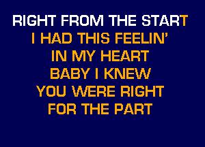 RIGHT FROM THE START
I HAD THIS FEELIM
IN MY HEART
BABY I KNEW
YOU WERE RIGHT
FOR THE PART