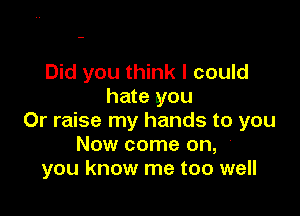 Did you think I could
hate you

Or raise my hands to you
Now come on, '
you know me too well