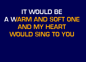 IT WOULD BE
A WARM AND SOFT ONE
AND MY HEART
WOULD SING TO YOU