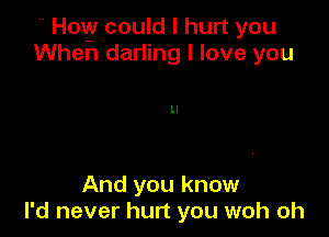 H How could I hurt you
When darling I love you

Ll

And you know
I'd never hurt you woh oh