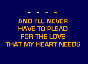 AND I'LL NEVER
HAVE TO PLEAD
FOR THE LOVE
THAT MY HEART NEEDS