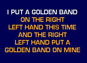 I PUT A GOLDEN BAND
ON THE RIGHT
LEFT HAND THIS TIME
AND THE RIGHT
LEFT HAND PUT A
GOLDEN BAND 0N MINE