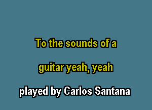 To the sounds of a

guitar yeah, yeah

played by Carlos Santana