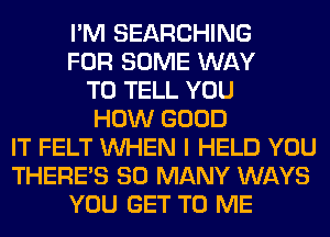 I'M SEARCHING
FOR SOME WAY
TO TELL YOU
HOW GOOD
IT FELT WHEN I HELD YOU
THERE'S SO MANY WAYS
YOU GET TO ME