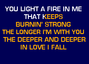 YOU LIGHT A FIRE IN ME
THAT KEEPS

BURNIM STRONG
THE LONGER I'M VUITH YOU

THE DEEPER AND DEEPER
IN LOVE I FALL