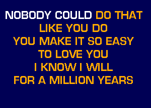 NOBODY COULD DO THAT
LIKE YOU DO
YOU MAKE IT SO EASY
TO LOVE YOU
I KNOWI WILL
FOR A MILLION YEARS