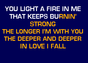 YOU LIGHT A FIRE IN ME
THAT KEEPS BURNIN'

STRONG
THE LONGER I'M VUITH YOU
THE DEEPER AND DEEPER

IN LOVE I FALL