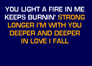 YOU LIGHT A FIRE IN ME
KEEPS BURNIN' STRONG
LONGER I'M WITH YOU
DEEPER AND DEEPER
IN LOVE I FALL