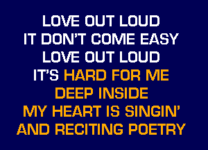 LOVE OUT LOUD
IT DON'T COME EASY
LOVE OUT LOUD
ITS HARD FOR ME
DEEP INSIDE
MY HEART IS SINGIM
AND RECITING POETRY