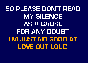 SO PLEASE DON'T READ
MY SILENCE
AS A CAUSE
FOR ANY DOUBT
I'M JUST NO GOOD AT
LOVE OUT LOUD