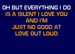 0H BUT EVERYTHING I DO
IS A SILENT I LOVE YOU
AND I'M
JUST NO GOOD AT
LOVE OUT LOUD