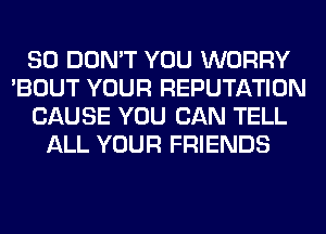 SO DON'T YOU WORRY
'BOUT YOUR REPUTATION
CAUSE YOU CAN TELL
ALL YOUR FRIENDS