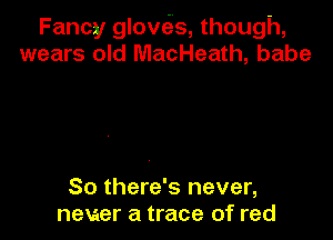 Fancy glove'zs, though,
wears old MacHeath, babe

80 there's never,
never a trace of red