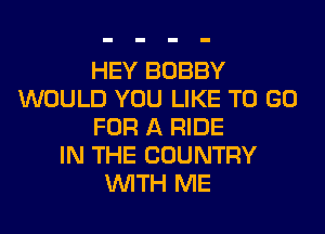 HEY BOBBY
WOULD YOU LIKE TO GO
FOR A RIDE
IN THE COUNTRY
WITH ME