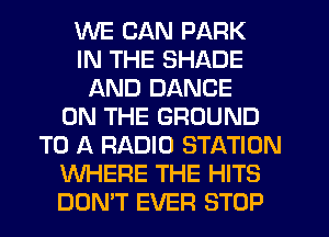 WE CAN PARK
IN THE SHADE
AND DANCE
ON THE GROUND
TO A RADIO STATION
WHERE THE HITS
DON'T EVER STOP