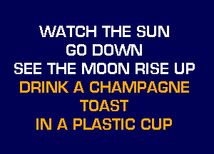 WATCH THE SUN
GO DOWN
SEE THE MOON RISE UP
DRINK A CHAMPAGNE
TOAST
IN A PLASTIC CUP