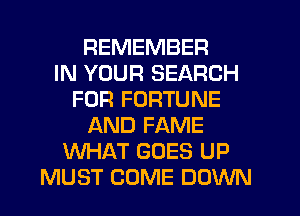 REMEMBER
IN YOUR SEARCH
FOR FORTUNE
AND FAME
WHAT GOES UP
MUST COME DOWN