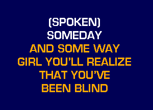 (SPOKEN)
SDMEDAY
AND SOME WAY
GIRL YOU'LL REALIZE
THAT YOU'VE
BEEN BLIND