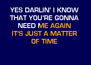 YES DARLIN' I KNOW
THAT YOU'RE GONNA
NEED ME AGAIN
IT'S JUST A MATTER
OF TIME