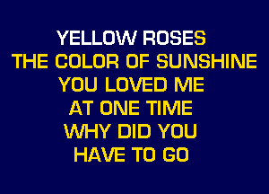 YELLOW ROSES
THE COLOR 0F SUNSHINE
YOU LOVED ME
AT ONE TIME
WHY DID YOU
HAVE TO GO