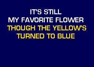 ITS STILL
MY FAVORITE FLOWER
THOUGH THE YELLOWS
TURNED T0 BLUE