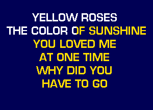 YELLOW ROSES
THE COLOR 0F SUNSHINE
YOU LOVED ME
AT ONE TIME
WHY DID YOU
HAVE TO GO