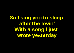 So I sing you to gleep
after the lovin'

With a song I just
wrote yesterday