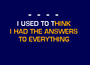 I USED TO THINK
I HAD THE ANSWERS

T0 EVERYTHING