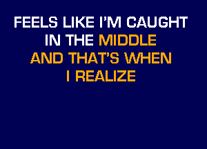 FEELS LIKE I'M CAUGHT
IN THE MIDDLE
AND THAT'S WHEN
I REALIZE