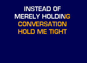 INSTEAD OF
MERELY HOLDING
CONVERSATION
HOLD ME TIGHT