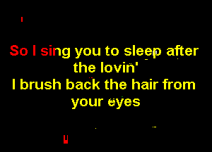 So I sing you to slegap after
the lovin'

l brush back the hair from
your eyes