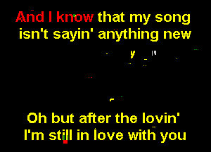 Arid I know that my song
isn't sayin' anything new

V.

P .

Oh but after the lovin'
l' m still In love with you